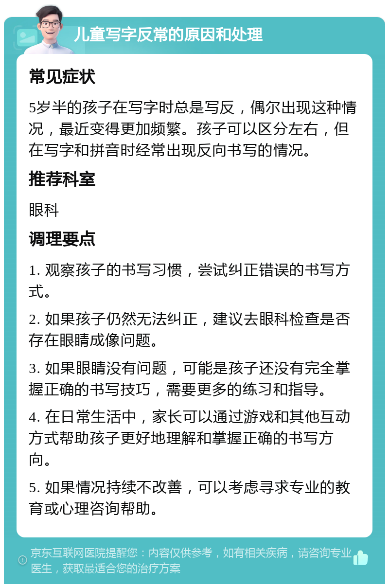 儿童写字反常的原因和处理 常见症状 5岁半的孩子在写字时总是写反，偶尔出现这种情况，最近变得更加频繁。孩子可以区分左右，但在写字和拼音时经常出现反向书写的情况。 推荐科室 眼科 调理要点 1. 观察孩子的书写习惯，尝试纠正错误的书写方式。 2. 如果孩子仍然无法纠正，建议去眼科检查是否存在眼睛成像问题。 3. 如果眼睛没有问题，可能是孩子还没有完全掌握正确的书写技巧，需要更多的练习和指导。 4. 在日常生活中，家长可以通过游戏和其他互动方式帮助孩子更好地理解和掌握正确的书写方向。 5. 如果情况持续不改善，可以考虑寻求专业的教育或心理咨询帮助。