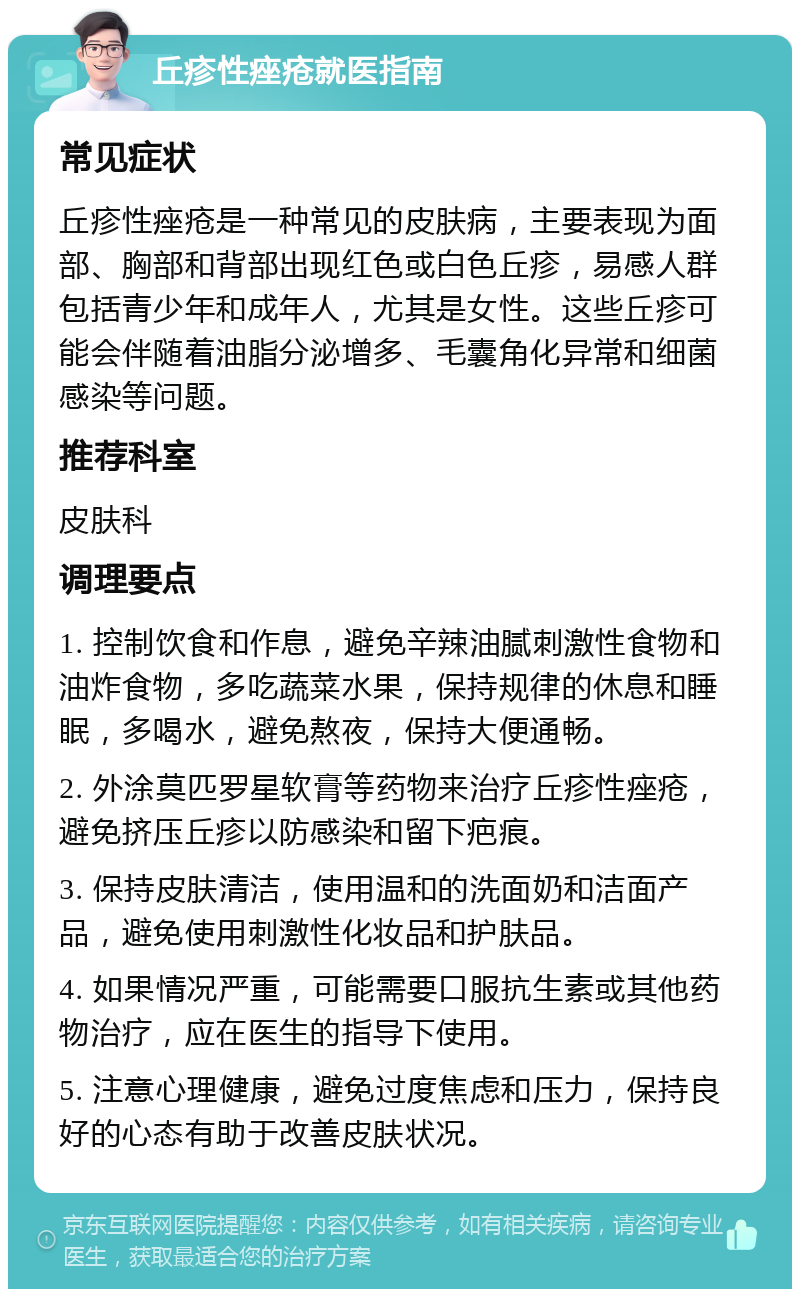 丘疹性痤疮就医指南 常见症状 丘疹性痤疮是一种常见的皮肤病，主要表现为面部、胸部和背部出现红色或白色丘疹，易感人群包括青少年和成年人，尤其是女性。这些丘疹可能会伴随着油脂分泌增多、毛囊角化异常和细菌感染等问题。 推荐科室 皮肤科 调理要点 1. 控制饮食和作息，避免辛辣油腻刺激性食物和油炸食物，多吃蔬菜水果，保持规律的休息和睡眠，多喝水，避免熬夜，保持大便通畅。 2. 外涂莫匹罗星软膏等药物来治疗丘疹性痤疮，避免挤压丘疹以防感染和留下疤痕。 3. 保持皮肤清洁，使用温和的洗面奶和洁面产品，避免使用刺激性化妆品和护肤品。 4. 如果情况严重，可能需要口服抗生素或其他药物治疗，应在医生的指导下使用。 5. 注意心理健康，避免过度焦虑和压力，保持良好的心态有助于改善皮肤状况。