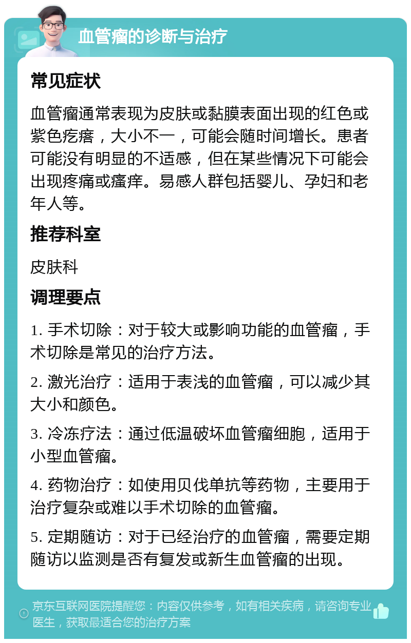 血管瘤的诊断与治疗 常见症状 血管瘤通常表现为皮肤或黏膜表面出现的红色或紫色疙瘩，大小不一，可能会随时间增长。患者可能没有明显的不适感，但在某些情况下可能会出现疼痛或瘙痒。易感人群包括婴儿、孕妇和老年人等。 推荐科室 皮肤科 调理要点 1. 手术切除：对于较大或影响功能的血管瘤，手术切除是常见的治疗方法。 2. 激光治疗：适用于表浅的血管瘤，可以减少其大小和颜色。 3. 冷冻疗法：通过低温破坏血管瘤细胞，适用于小型血管瘤。 4. 药物治疗：如使用贝伐单抗等药物，主要用于治疗复杂或难以手术切除的血管瘤。 5. 定期随访：对于已经治疗的血管瘤，需要定期随访以监测是否有复发或新生血管瘤的出现。