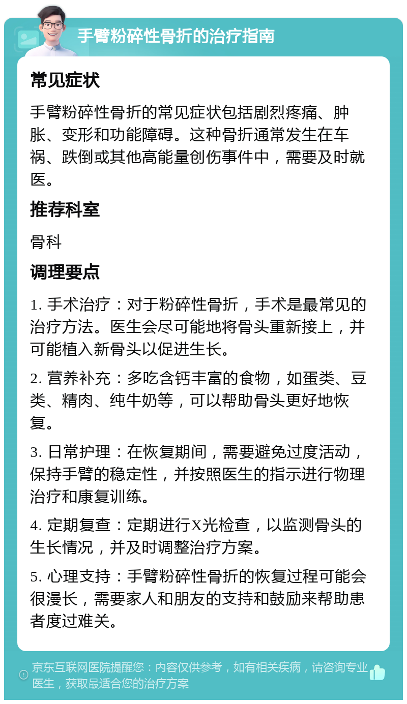 手臂粉碎性骨折的治疗指南 常见症状 手臂粉碎性骨折的常见症状包括剧烈疼痛、肿胀、变形和功能障碍。这种骨折通常发生在车祸、跌倒或其他高能量创伤事件中，需要及时就医。 推荐科室 骨科 调理要点 1. 手术治疗：对于粉碎性骨折，手术是最常见的治疗方法。医生会尽可能地将骨头重新接上，并可能植入新骨头以促进生长。 2. 营养补充：多吃含钙丰富的食物，如蛋类、豆类、精肉、纯牛奶等，可以帮助骨头更好地恢复。 3. 日常护理：在恢复期间，需要避免过度活动，保持手臂的稳定性，并按照医生的指示进行物理治疗和康复训练。 4. 定期复查：定期进行X光检查，以监测骨头的生长情况，并及时调整治疗方案。 5. 心理支持：手臂粉碎性骨折的恢复过程可能会很漫长，需要家人和朋友的支持和鼓励来帮助患者度过难关。