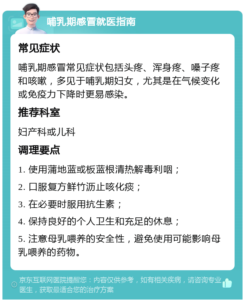 哺乳期感冒就医指南 常见症状 哺乳期感冒常见症状包括头疼、浑身疼、嗓子疼和咳嗽，多见于哺乳期妇女，尤其是在气候变化或免疫力下降时更易感染。 推荐科室 妇产科或儿科 调理要点 1. 使用蒲地蓝或板蓝根清热解毒利咽； 2. 口服复方鲜竹沥止咳化痰； 3. 在必要时服用抗生素； 4. 保持良好的个人卫生和充足的休息； 5. 注意母乳喂养的安全性，避免使用可能影响母乳喂养的药物。