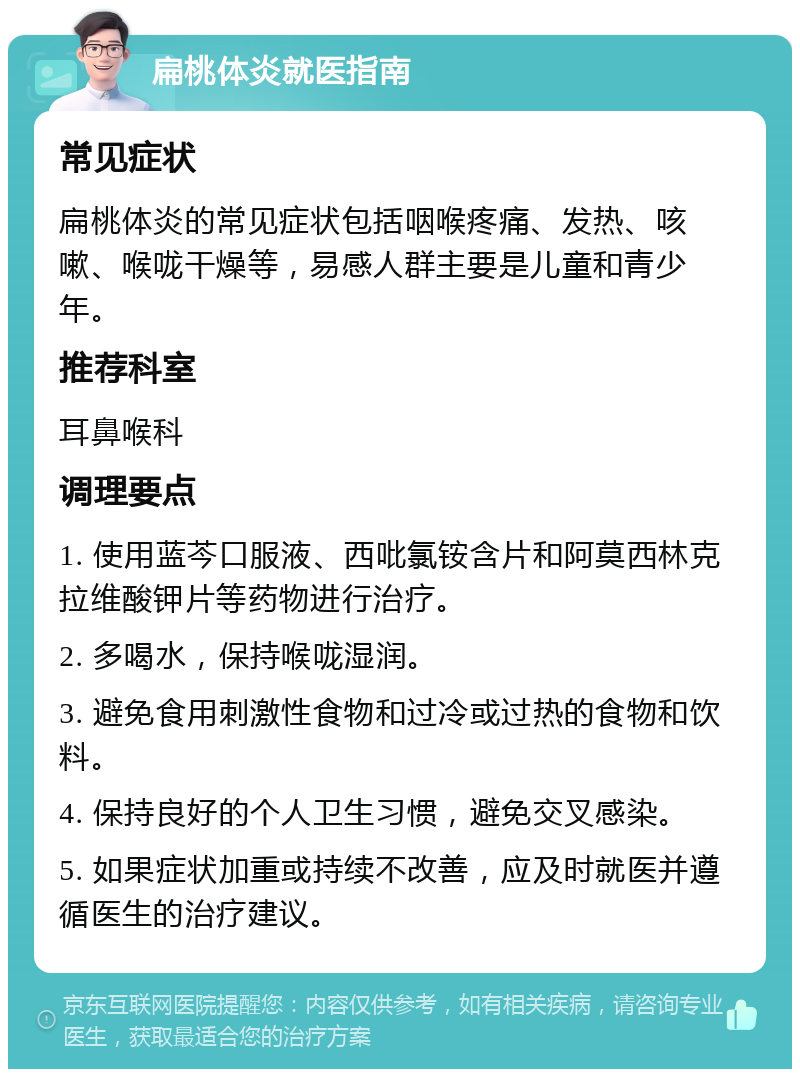 扁桃体炎就医指南 常见症状 扁桃体炎的常见症状包括咽喉疼痛、发热、咳嗽、喉咙干燥等，易感人群主要是儿童和青少年。 推荐科室 耳鼻喉科 调理要点 1. 使用蓝芩口服液、西吡氯铵含片和阿莫西林克拉维酸钾片等药物进行治疗。 2. 多喝水，保持喉咙湿润。 3. 避免食用刺激性食物和过冷或过热的食物和饮料。 4. 保持良好的个人卫生习惯，避免交叉感染。 5. 如果症状加重或持续不改善，应及时就医并遵循医生的治疗建议。