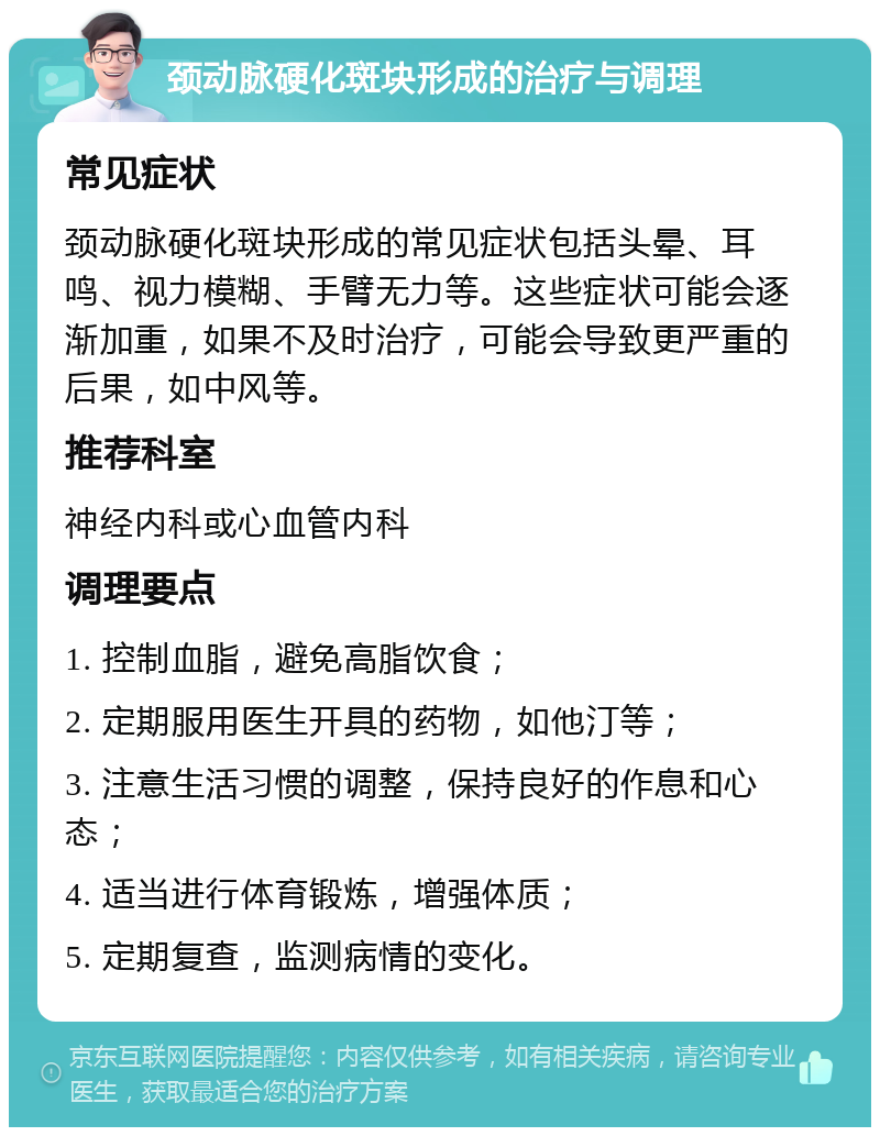 颈动脉硬化斑块形成的治疗与调理 常见症状 颈动脉硬化斑块形成的常见症状包括头晕、耳鸣、视力模糊、手臂无力等。这些症状可能会逐渐加重，如果不及时治疗，可能会导致更严重的后果，如中风等。 推荐科室 神经内科或心血管内科 调理要点 1. 控制血脂，避免高脂饮食； 2. 定期服用医生开具的药物，如他汀等； 3. 注意生活习惯的调整，保持良好的作息和心态； 4. 适当进行体育锻炼，增强体质； 5. 定期复查，监测病情的变化。