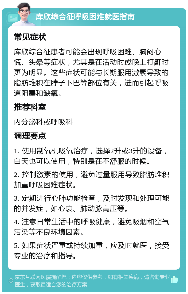 库欣综合征呼吸困难就医指南 常见症状 库欣综合征患者可能会出现呼吸困难、胸闷心慌、头晕等症状，尤其是在活动时或晚上打鼾时更为明显。这些症状可能与长期服用激素导致的脂肪堆积在脖子下巴等部位有关，进而引起呼吸道阻塞和缺氧。 推荐科室 内分泌科或呼吸科 调理要点 1. 使用制氧机吸氧治疗，选择2升或3升的设备，白天也可以使用，特别是在不舒服的时候。 2. 控制激素的使用，避免过量服用导致脂肪堆积加重呼吸困难症状。 3. 定期进行心肺功能检查，及时发现和处理可能的并发症，如心衰、肺动脉高压等。 4. 注意日常生活中的呼吸健康，避免吸烟和空气污染等不良环境因素。 5. 如果症状严重或持续加重，应及时就医，接受专业的治疗和指导。