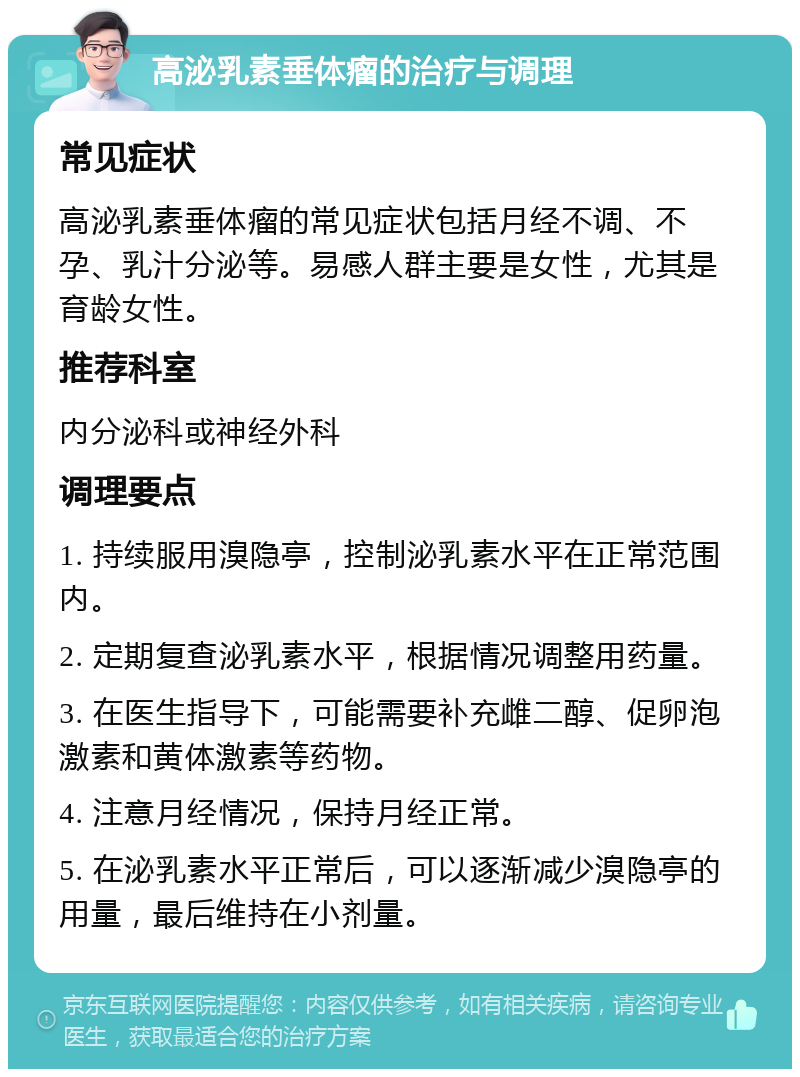 高泌乳素垂体瘤的治疗与调理 常见症状 高泌乳素垂体瘤的常见症状包括月经不调、不孕、乳汁分泌等。易感人群主要是女性，尤其是育龄女性。 推荐科室 内分泌科或神经外科 调理要点 1. 持续服用溴隐亭，控制泌乳素水平在正常范围内。 2. 定期复查泌乳素水平，根据情况调整用药量。 3. 在医生指导下，可能需要补充雌二醇、促卵泡激素和黄体激素等药物。 4. 注意月经情况，保持月经正常。 5. 在泌乳素水平正常后，可以逐渐减少溴隐亭的用量，最后维持在小剂量。