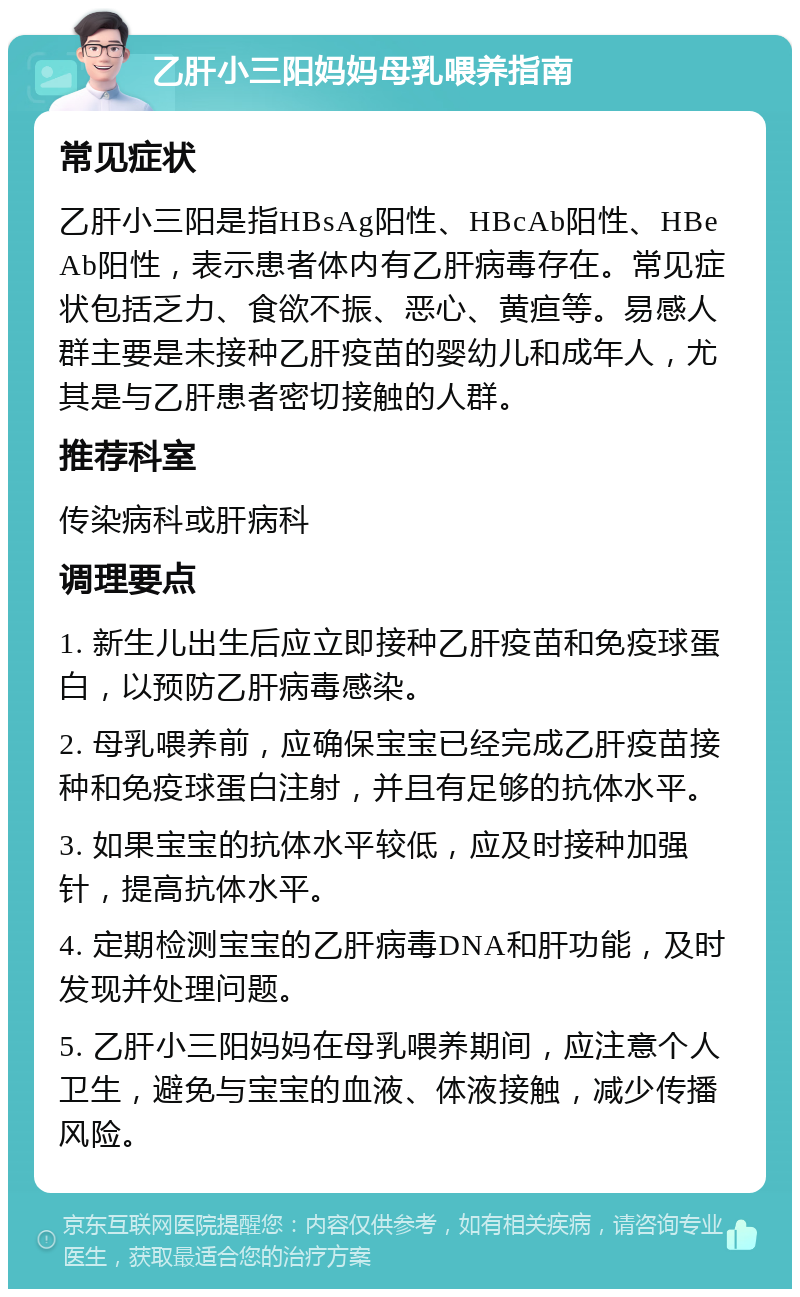 乙肝小三阳妈妈母乳喂养指南 常见症状 乙肝小三阳是指HBsAg阳性、HBcAb阳性、HBeAb阳性，表示患者体内有乙肝病毒存在。常见症状包括乏力、食欲不振、恶心、黄疸等。易感人群主要是未接种乙肝疫苗的婴幼儿和成年人，尤其是与乙肝患者密切接触的人群。 推荐科室 传染病科或肝病科 调理要点 1. 新生儿出生后应立即接种乙肝疫苗和免疫球蛋白，以预防乙肝病毒感染。 2. 母乳喂养前，应确保宝宝已经完成乙肝疫苗接种和免疫球蛋白注射，并且有足够的抗体水平。 3. 如果宝宝的抗体水平较低，应及时接种加强针，提高抗体水平。 4. 定期检测宝宝的乙肝病毒DNA和肝功能，及时发现并处理问题。 5. 乙肝小三阳妈妈在母乳喂养期间，应注意个人卫生，避免与宝宝的血液、体液接触，减少传播风险。