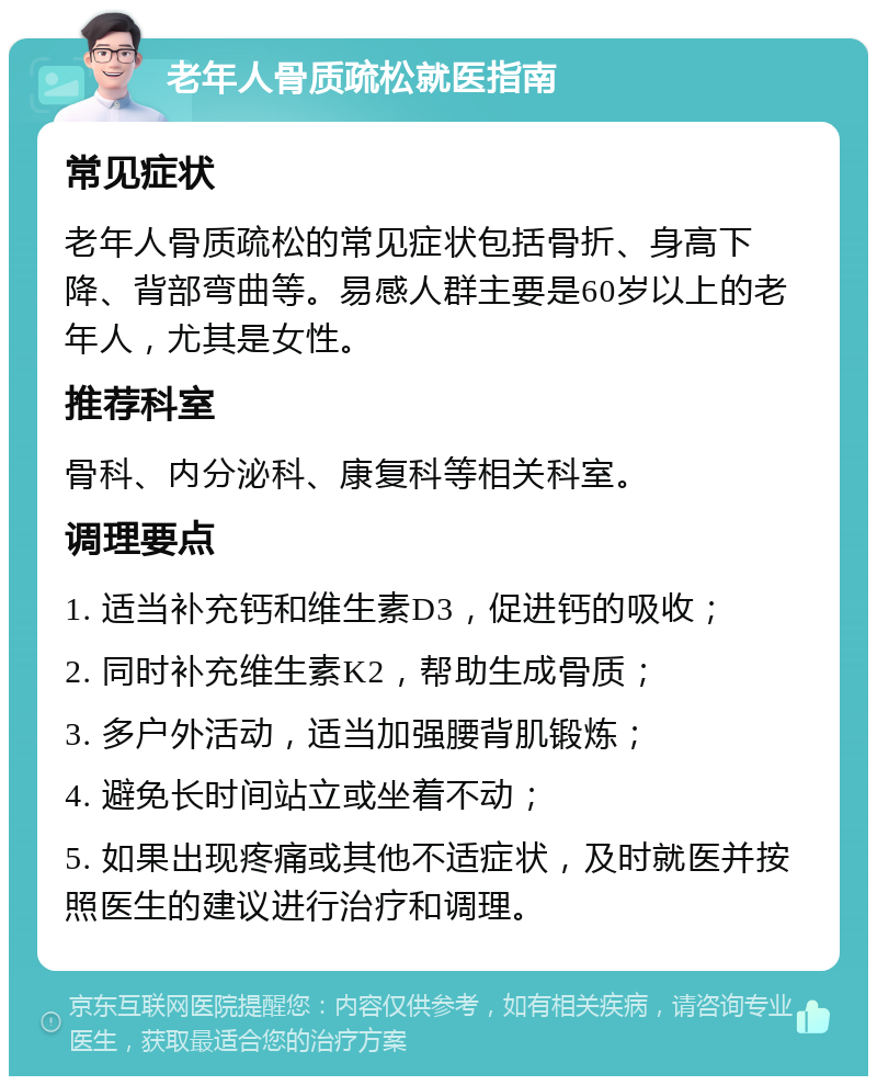 老年人骨质疏松就医指南 常见症状 老年人骨质疏松的常见症状包括骨折、身高下降、背部弯曲等。易感人群主要是60岁以上的老年人，尤其是女性。 推荐科室 骨科、内分泌科、康复科等相关科室。 调理要点 1. 适当补充钙和维生素D3，促进钙的吸收； 2. 同时补充维生素K2，帮助生成骨质； 3. 多户外活动，适当加强腰背肌锻炼； 4. 避免长时间站立或坐着不动； 5. 如果出现疼痛或其他不适症状，及时就医并按照医生的建议进行治疗和调理。