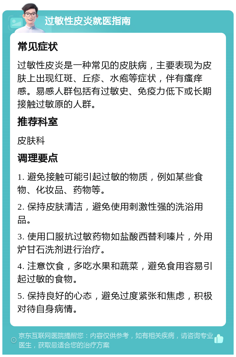 过敏性皮炎就医指南 常见症状 过敏性皮炎是一种常见的皮肤病，主要表现为皮肤上出现红斑、丘疹、水疱等症状，伴有瘙痒感。易感人群包括有过敏史、免疫力低下或长期接触过敏原的人群。 推荐科室 皮肤科 调理要点 1. 避免接触可能引起过敏的物质，例如某些食物、化妆品、药物等。 2. 保持皮肤清洁，避免使用刺激性强的洗浴用品。 3. 使用口服抗过敏药物如盐酸西替利嗪片，外用炉甘石洗剂进行治疗。 4. 注意饮食，多吃水果和蔬菜，避免食用容易引起过敏的食物。 5. 保持良好的心态，避免过度紧张和焦虑，积极对待自身病情。