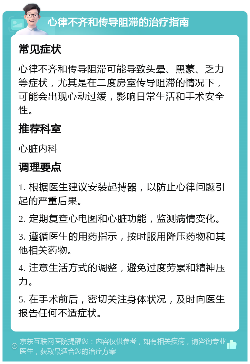 心律不齐和传导阻滞的治疗指南 常见症状 心律不齐和传导阻滞可能导致头晕、黑蒙、乏力等症状，尤其是在二度房室传导阻滞的情况下，可能会出现心动过缓，影响日常生活和手术安全性。 推荐科室 心脏内科 调理要点 1. 根据医生建议安装起搏器，以防止心律问题引起的严重后果。 2. 定期复查心电图和心脏功能，监测病情变化。 3. 遵循医生的用药指示，按时服用降压药物和其他相关药物。 4. 注意生活方式的调整，避免过度劳累和精神压力。 5. 在手术前后，密切关注身体状况，及时向医生报告任何不适症状。