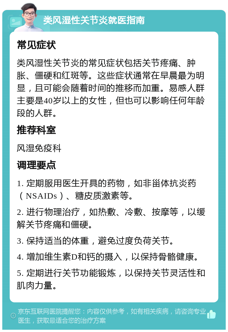 类风湿性关节炎就医指南 常见症状 类风湿性关节炎的常见症状包括关节疼痛、肿胀、僵硬和红斑等。这些症状通常在早晨最为明显，且可能会随着时间的推移而加重。易感人群主要是40岁以上的女性，但也可以影响任何年龄段的人群。 推荐科室 风湿免疫科 调理要点 1. 定期服用医生开具的药物，如非甾体抗炎药（NSAIDs）、糖皮质激素等。 2. 进行物理治疗，如热敷、冷敷、按摩等，以缓解关节疼痛和僵硬。 3. 保持适当的体重，避免过度负荷关节。 4. 增加维生素D和钙的摄入，以保持骨骼健康。 5. 定期进行关节功能锻炼，以保持关节灵活性和肌肉力量。