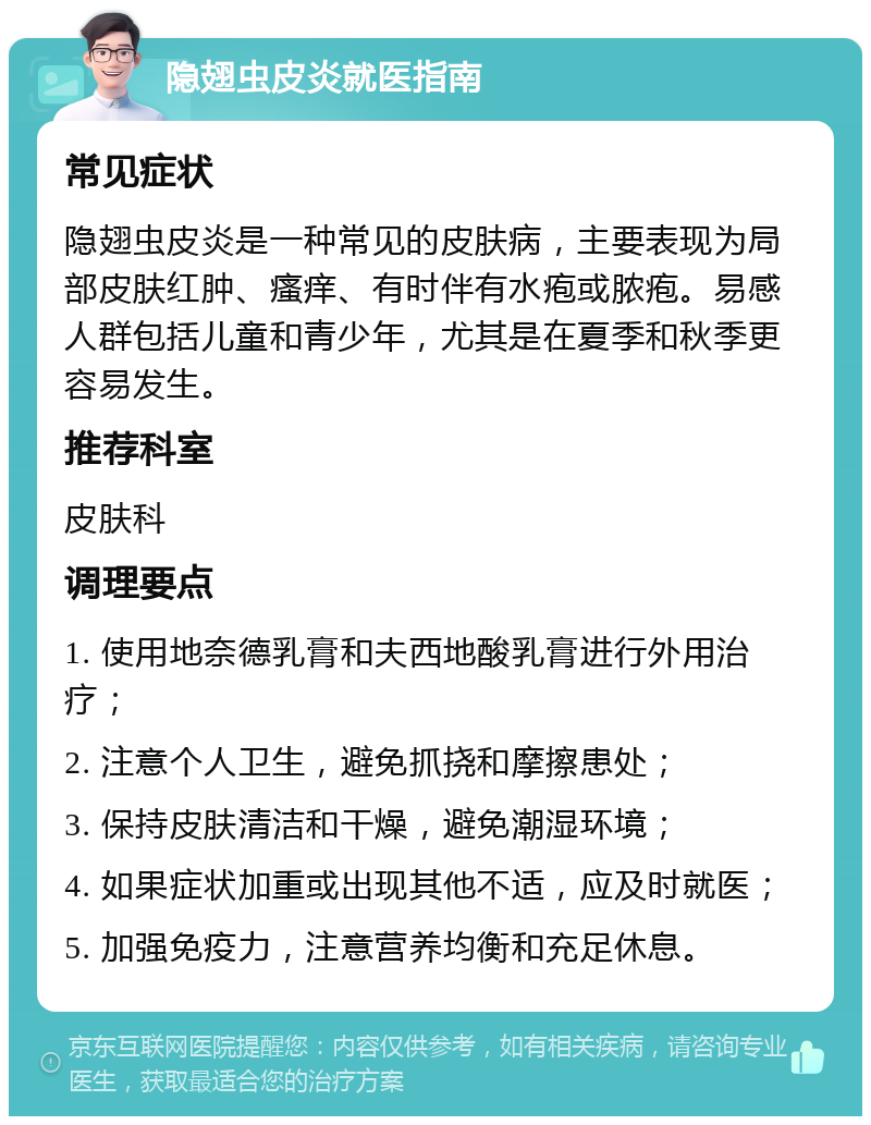 隐翅虫皮炎就医指南 常见症状 隐翅虫皮炎是一种常见的皮肤病，主要表现为局部皮肤红肿、瘙痒、有时伴有水疱或脓疱。易感人群包括儿童和青少年，尤其是在夏季和秋季更容易发生。 推荐科室 皮肤科 调理要点 1. 使用地奈德乳膏和夫西地酸乳膏进行外用治疗； 2. 注意个人卫生，避免抓挠和摩擦患处； 3. 保持皮肤清洁和干燥，避免潮湿环境； 4. 如果症状加重或出现其他不适，应及时就医； 5. 加强免疫力，注意营养均衡和充足休息。