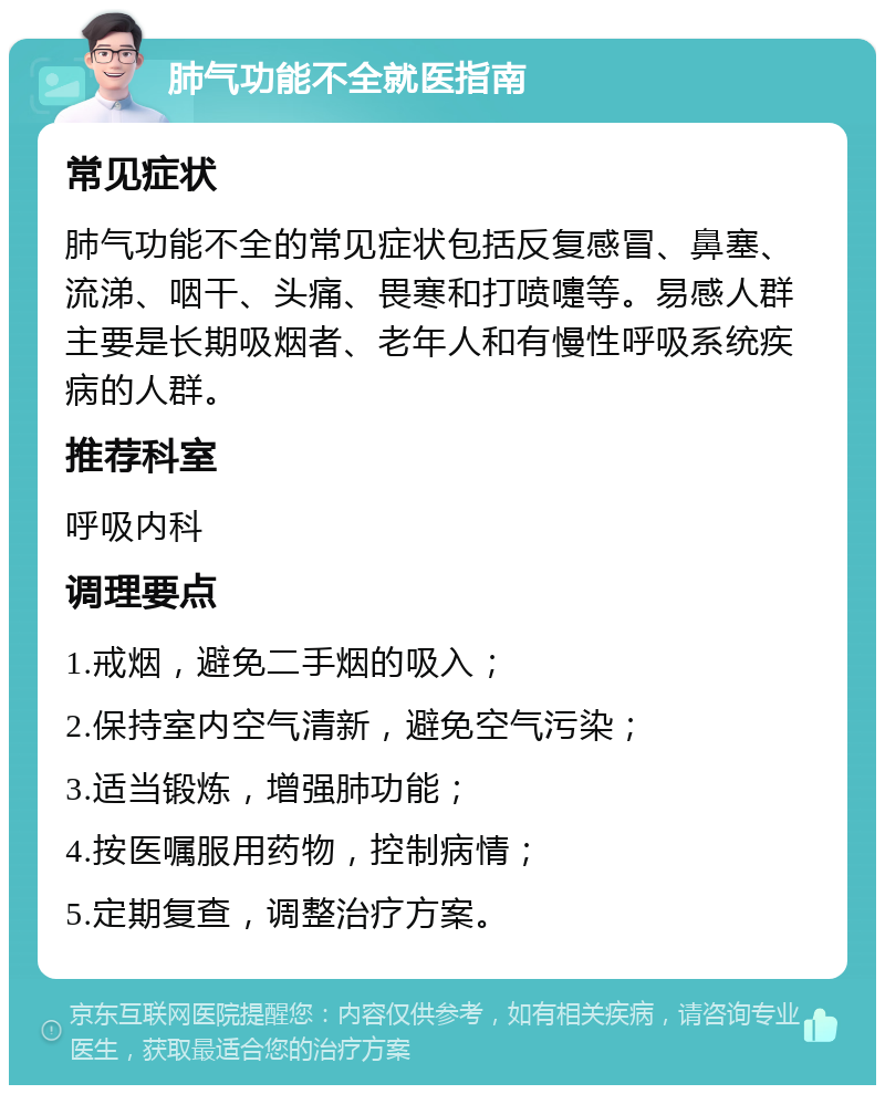 肺气功能不全就医指南 常见症状 肺气功能不全的常见症状包括反复感冒、鼻塞、流涕、咽干、头痛、畏寒和打喷嚏等。易感人群主要是长期吸烟者、老年人和有慢性呼吸系统疾病的人群。 推荐科室 呼吸内科 调理要点 1.戒烟，避免二手烟的吸入； 2.保持室内空气清新，避免空气污染； 3.适当锻炼，增强肺功能； 4.按医嘱服用药物，控制病情； 5.定期复查，调整治疗方案。