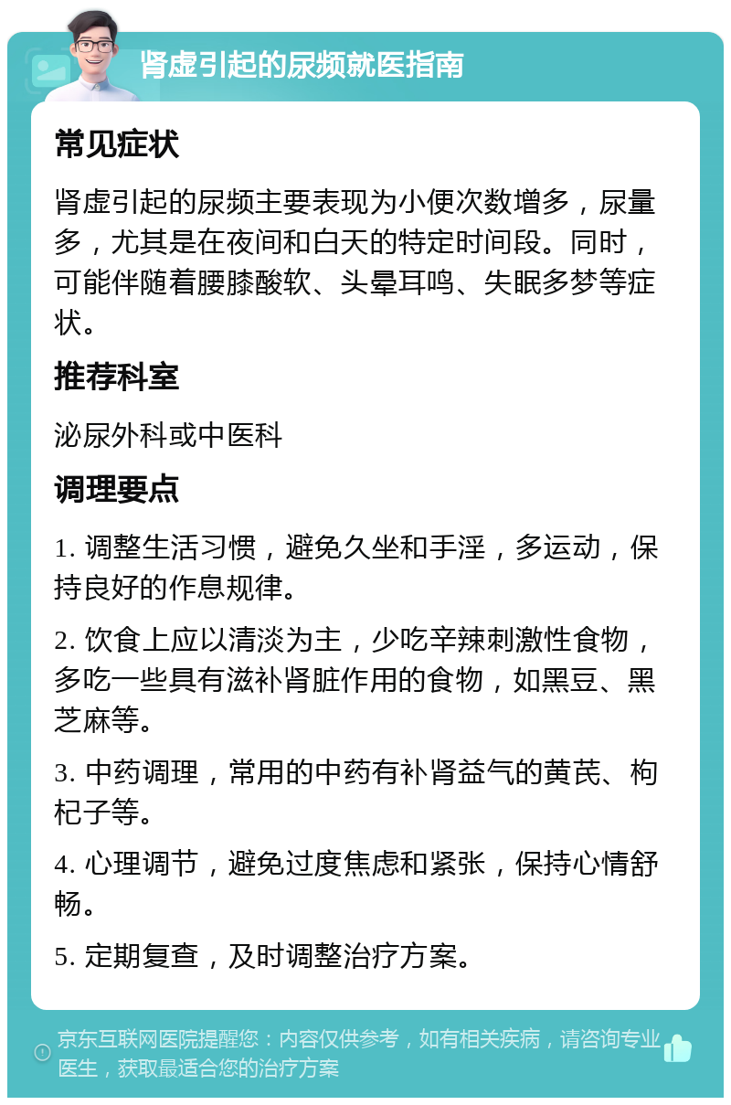 肾虚引起的尿频就医指南 常见症状 肾虚引起的尿频主要表现为小便次数增多，尿量多，尤其是在夜间和白天的特定时间段。同时，可能伴随着腰膝酸软、头晕耳鸣、失眠多梦等症状。 推荐科室 泌尿外科或中医科 调理要点 1. 调整生活习惯，避免久坐和手淫，多运动，保持良好的作息规律。 2. 饮食上应以清淡为主，少吃辛辣刺激性食物，多吃一些具有滋补肾脏作用的食物，如黑豆、黑芝麻等。 3. 中药调理，常用的中药有补肾益气的黄芪、枸杞子等。 4. 心理调节，避免过度焦虑和紧张，保持心情舒畅。 5. 定期复查，及时调整治疗方案。