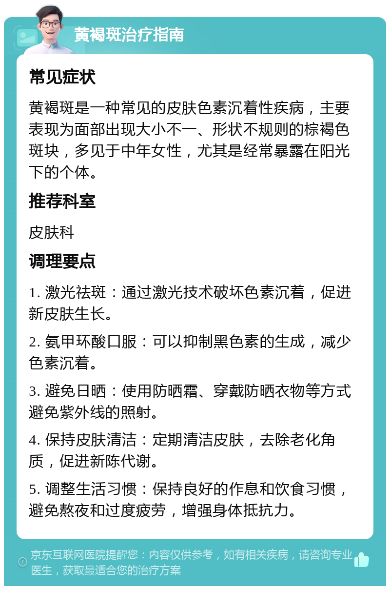 黄褐斑治疗指南 常见症状 黄褐斑是一种常见的皮肤色素沉着性疾病，主要表现为面部出现大小不一、形状不规则的棕褐色斑块，多见于中年女性，尤其是经常暴露在阳光下的个体。 推荐科室 皮肤科 调理要点 1. 激光祛斑：通过激光技术破坏色素沉着，促进新皮肤生长。 2. 氨甲环酸口服：可以抑制黑色素的生成，减少色素沉着。 3. 避免日晒：使用防晒霜、穿戴防晒衣物等方式避免紫外线的照射。 4. 保持皮肤清洁：定期清洁皮肤，去除老化角质，促进新陈代谢。 5. 调整生活习惯：保持良好的作息和饮食习惯，避免熬夜和过度疲劳，增强身体抵抗力。