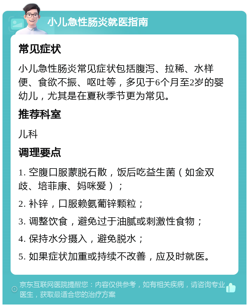 小儿急性肠炎就医指南 常见症状 小儿急性肠炎常见症状包括腹泻、拉稀、水样便、食欲不振、呕吐等，多见于6个月至2岁的婴幼儿，尤其是在夏秋季节更为常见。 推荐科室 儿科 调理要点 1. 空腹口服蒙脱石散，饭后吃益生菌（如金双歧、培菲康、妈咪爱）； 2. 补锌，口服赖氨葡锌颗粒； 3. 调整饮食，避免过于油腻或刺激性食物； 4. 保持水分摄入，避免脱水； 5. 如果症状加重或持续不改善，应及时就医。