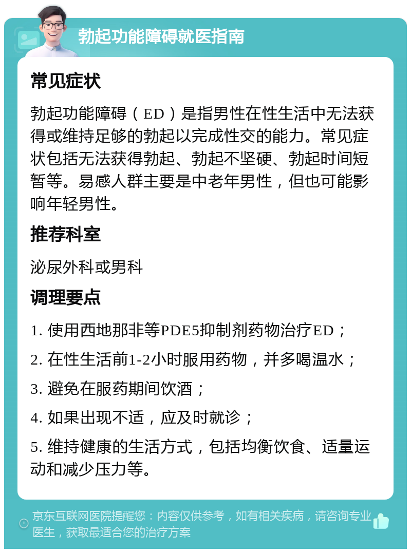 勃起功能障碍就医指南 常见症状 勃起功能障碍（ED）是指男性在性生活中无法获得或维持足够的勃起以完成性交的能力。常见症状包括无法获得勃起、勃起不坚硬、勃起时间短暂等。易感人群主要是中老年男性，但也可能影响年轻男性。 推荐科室 泌尿外科或男科 调理要点 1. 使用西地那非等PDE5抑制剂药物治疗ED； 2. 在性生活前1-2小时服用药物，并多喝温水； 3. 避免在服药期间饮酒； 4. 如果出现不适，应及时就诊； 5. 维持健康的生活方式，包括均衡饮食、适量运动和减少压力等。