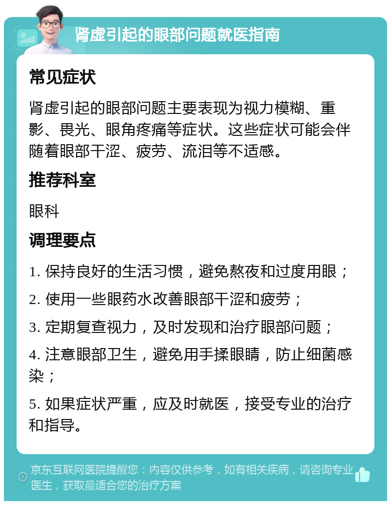 肾虚引起的眼部问题就医指南 常见症状 肾虚引起的眼部问题主要表现为视力模糊、重影、畏光、眼角疼痛等症状。这些症状可能会伴随着眼部干涩、疲劳、流泪等不适感。 推荐科室 眼科 调理要点 1. 保持良好的生活习惯，避免熬夜和过度用眼； 2. 使用一些眼药水改善眼部干涩和疲劳； 3. 定期复查视力，及时发现和治疗眼部问题； 4. 注意眼部卫生，避免用手揉眼睛，防止细菌感染； 5. 如果症状严重，应及时就医，接受专业的治疗和指导。