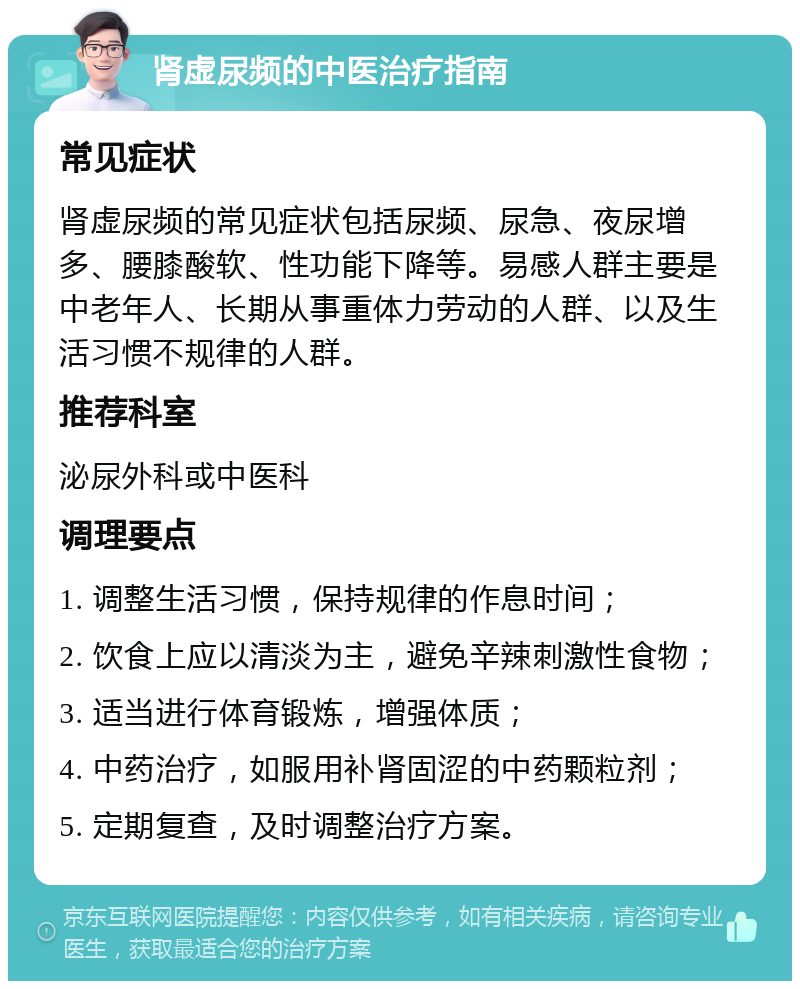 肾虚尿频的中医治疗指南 常见症状 肾虚尿频的常见症状包括尿频、尿急、夜尿增多、腰膝酸软、性功能下降等。易感人群主要是中老年人、长期从事重体力劳动的人群、以及生活习惯不规律的人群。 推荐科室 泌尿外科或中医科 调理要点 1. 调整生活习惯，保持规律的作息时间； 2. 饮食上应以清淡为主，避免辛辣刺激性食物； 3. 适当进行体育锻炼，增强体质； 4. 中药治疗，如服用补肾固涩的中药颗粒剂； 5. 定期复查，及时调整治疗方案。