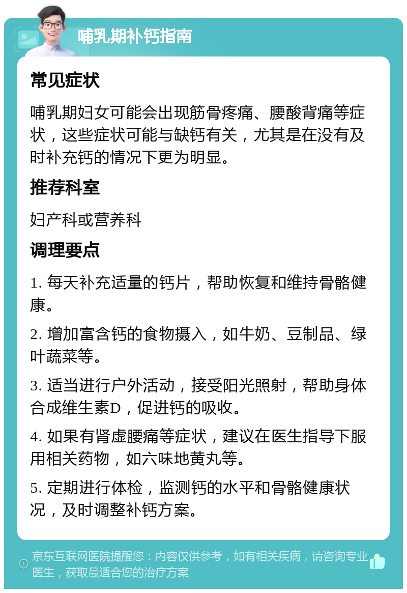 哺乳期补钙指南 常见症状 哺乳期妇女可能会出现筋骨疼痛、腰酸背痛等症状，这些症状可能与缺钙有关，尤其是在没有及时补充钙的情况下更为明显。 推荐科室 妇产科或营养科 调理要点 1. 每天补充适量的钙片，帮助恢复和维持骨骼健康。 2. 增加富含钙的食物摄入，如牛奶、豆制品、绿叶蔬菜等。 3. 适当进行户外活动，接受阳光照射，帮助身体合成维生素D，促进钙的吸收。 4. 如果有肾虚腰痛等症状，建议在医生指导下服用相关药物，如六味地黄丸等。 5. 定期进行体检，监测钙的水平和骨骼健康状况，及时调整补钙方案。