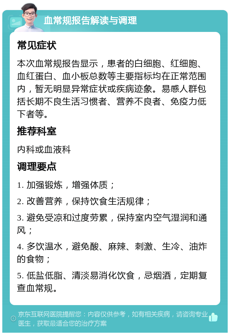 血常规报告解读与调理 常见症状 本次血常规报告显示，患者的白细胞、红细胞、血红蛋白、血小板总数等主要指标均在正常范围内，暂无明显异常症状或疾病迹象。易感人群包括长期不良生活习惯者、营养不良者、免疫力低下者等。 推荐科室 内科或血液科 调理要点 1. 加强锻炼，增强体质； 2. 改善营养，保持饮食生活规律； 3. 避免受凉和过度劳累，保持室内空气湿润和通风； 4. 多饮温水，避免酸、麻辣、刺激、生冷、油炸的食物； 5. 低盐低脂、清淡易消化饮食，忌烟酒，定期复查血常规。