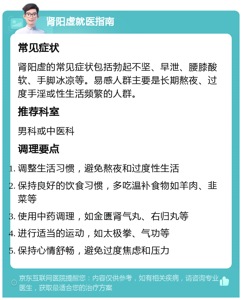 肾阳虚就医指南 常见症状 肾阳虚的常见症状包括勃起不坚、早泄、腰膝酸软、手脚冰凉等。易感人群主要是长期熬夜、过度手淫或性生活频繁的人群。 推荐科室 男科或中医科 调理要点 调整生活习惯，避免熬夜和过度性生活 保持良好的饮食习惯，多吃温补食物如羊肉、韭菜等 使用中药调理，如金匮肾气丸、右归丸等 进行适当的运动，如太极拳、气功等 保持心情舒畅，避免过度焦虑和压力