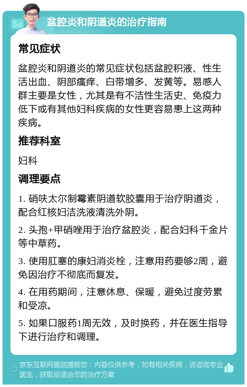 盆腔炎和阴道炎的治疗指南 常见症状 盆腔炎和阴道炎的常见症状包括盆腔积液、性生活出血、阴部瘙痒、白带增多、发黄等。易感人群主要是女性，尤其是有不洁性生活史、免疫力低下或有其他妇科疾病的女性更容易患上这两种疾病。 推荐科室 妇科 调理要点 1. 硝呋太尔制霉素阴道软胶囊用于治疗阴道炎，配合红核妇洁洗液清洗外阴。 2. 头孢+甲硝唑用于治疗盆腔炎，配合妇科千金片等中草药。 3. 使用肛塞的康妇消炎栓，注意用药要够2周，避免因治疗不彻底而复发。 4. 在用药期间，注意休息、保暖，避免过度劳累和受凉。 5. 如果口服药1周无效，及时换药，并在医生指导下进行治疗和调理。