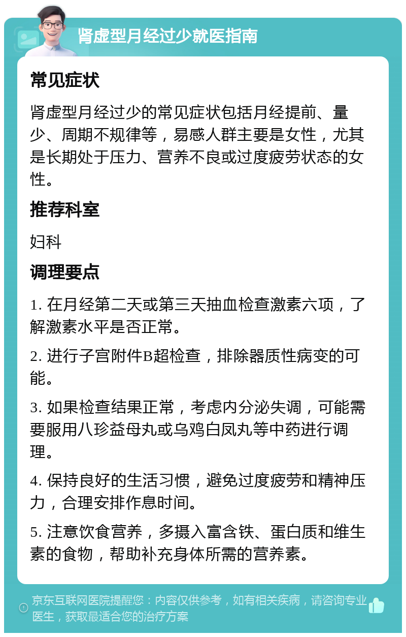 肾虚型月经过少就医指南 常见症状 肾虚型月经过少的常见症状包括月经提前、量少、周期不规律等，易感人群主要是女性，尤其是长期处于压力、营养不良或过度疲劳状态的女性。 推荐科室 妇科 调理要点 1. 在月经第二天或第三天抽血检查激素六项，了解激素水平是否正常。 2. 进行子宫附件B超检查，排除器质性病变的可能。 3. 如果检查结果正常，考虑内分泌失调，可能需要服用八珍益母丸或乌鸡白凤丸等中药进行调理。 4. 保持良好的生活习惯，避免过度疲劳和精神压力，合理安排作息时间。 5. 注意饮食营养，多摄入富含铁、蛋白质和维生素的食物，帮助补充身体所需的营养素。