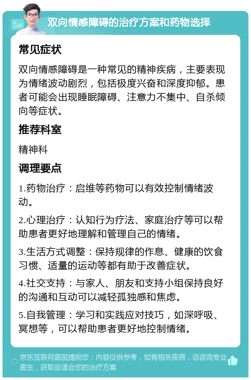 双向情感障碍的治疗方案和药物选择 常见症状 双向情感障碍是一种常见的精神疾病，主要表现为情绪波动剧烈，包括极度兴奋和深度抑郁。患者可能会出现睡眠障碍、注意力不集中、自杀倾向等症状。 推荐科室 精神科 调理要点 1.药物治疗：启维等药物可以有效控制情绪波动。 2.心理治疗：认知行为疗法、家庭治疗等可以帮助患者更好地理解和管理自己的情绪。 3.生活方式调整：保持规律的作息、健康的饮食习惯、适量的运动等都有助于改善症状。 4.社交支持：与家人、朋友和支持小组保持良好的沟通和互动可以减轻孤独感和焦虑。 5.自我管理：学习和实践应对技巧，如深呼吸、冥想等，可以帮助患者更好地控制情绪。