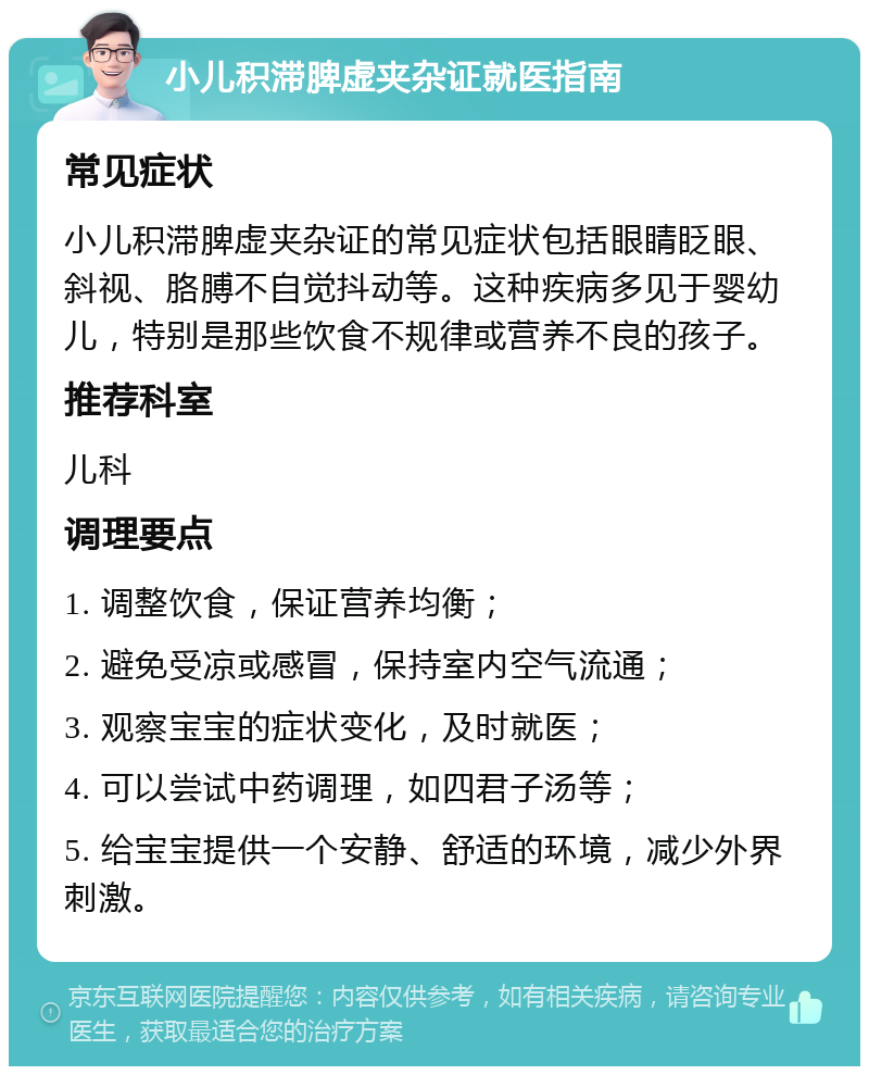 小儿积滞脾虚夹杂证就医指南 常见症状 小儿积滞脾虚夹杂证的常见症状包括眼睛眨眼、斜视、胳膊不自觉抖动等。这种疾病多见于婴幼儿，特别是那些饮食不规律或营养不良的孩子。 推荐科室 儿科 调理要点 1. 调整饮食，保证营养均衡； 2. 避免受凉或感冒，保持室内空气流通； 3. 观察宝宝的症状变化，及时就医； 4. 可以尝试中药调理，如四君子汤等； 5. 给宝宝提供一个安静、舒适的环境，减少外界刺激。