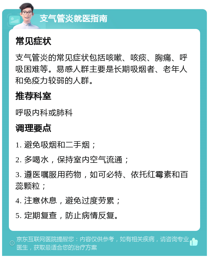 支气管炎就医指南 常见症状 支气管炎的常见症状包括咳嗽、咳痰、胸痛、呼吸困难等。易感人群主要是长期吸烟者、老年人和免疫力较弱的人群。 推荐科室 呼吸内科或肺科 调理要点 1. 避免吸烟和二手烟； 2. 多喝水，保持室内空气流通； 3. 遵医嘱服用药物，如可必特、依托红霉素和百蕊颗粒； 4. 注意休息，避免过度劳累； 5. 定期复查，防止病情反复。