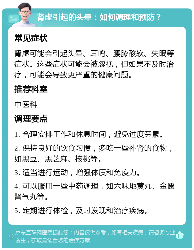 肾虚引起的头晕：如何调理和预防？ 常见症状 肾虚可能会引起头晕、耳鸣、腰膝酸软、失眠等症状。这些症状可能会被忽视，但如果不及时治疗，可能会导致更严重的健康问题。 推荐科室 中医科 调理要点 1. 合理安排工作和休息时间，避免过度劳累。 2. 保持良好的饮食习惯，多吃一些补肾的食物，如黑豆、黑芝麻、核桃等。 3. 适当进行运动，增强体质和免疫力。 4. 可以服用一些中药调理，如六味地黄丸、金匮肾气丸等。 5. 定期进行体检，及时发现和治疗疾病。