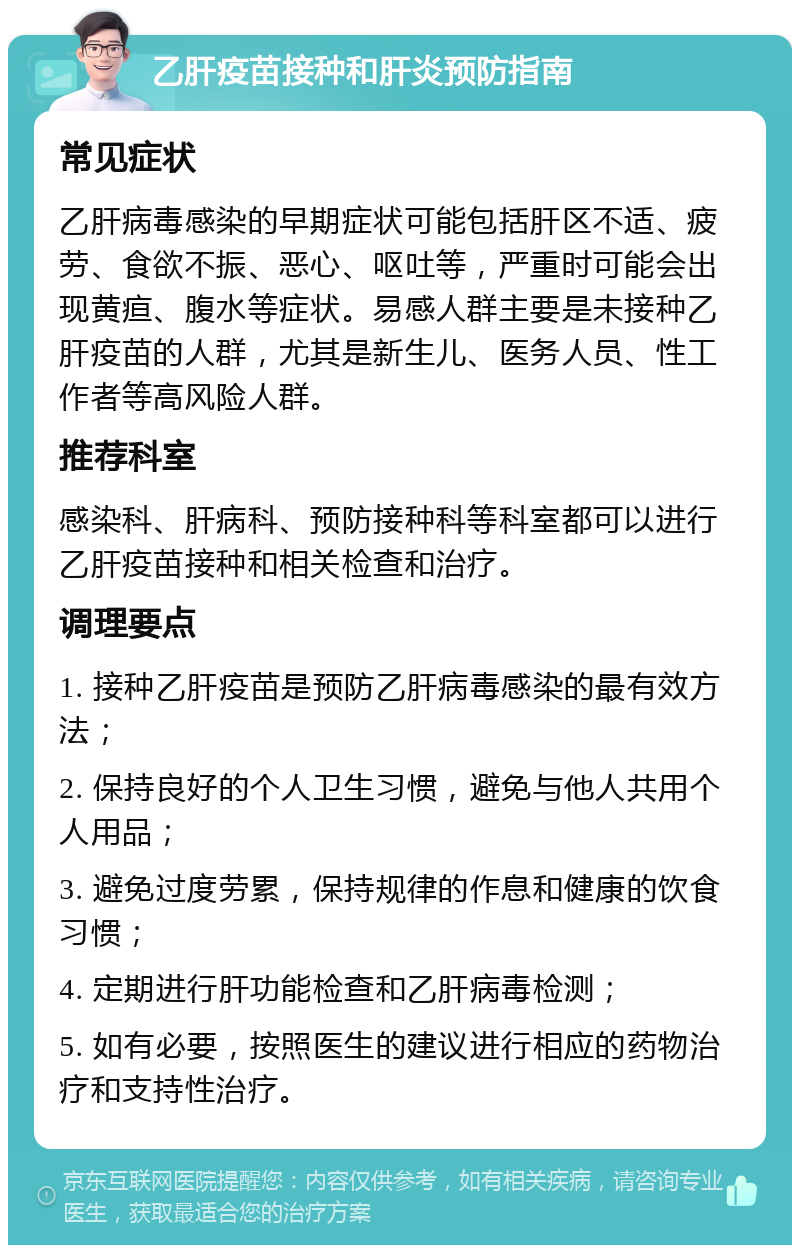 乙肝疫苗接种和肝炎预防指南 常见症状 乙肝病毒感染的早期症状可能包括肝区不适、疲劳、食欲不振、恶心、呕吐等，严重时可能会出现黄疸、腹水等症状。易感人群主要是未接种乙肝疫苗的人群，尤其是新生儿、医务人员、性工作者等高风险人群。 推荐科室 感染科、肝病科、预防接种科等科室都可以进行乙肝疫苗接种和相关检查和治疗。 调理要点 1. 接种乙肝疫苗是预防乙肝病毒感染的最有效方法； 2. 保持良好的个人卫生习惯，避免与他人共用个人用品； 3. 避免过度劳累，保持规律的作息和健康的饮食习惯； 4. 定期进行肝功能检查和乙肝病毒检测； 5. 如有必要，按照医生的建议进行相应的药物治疗和支持性治疗。