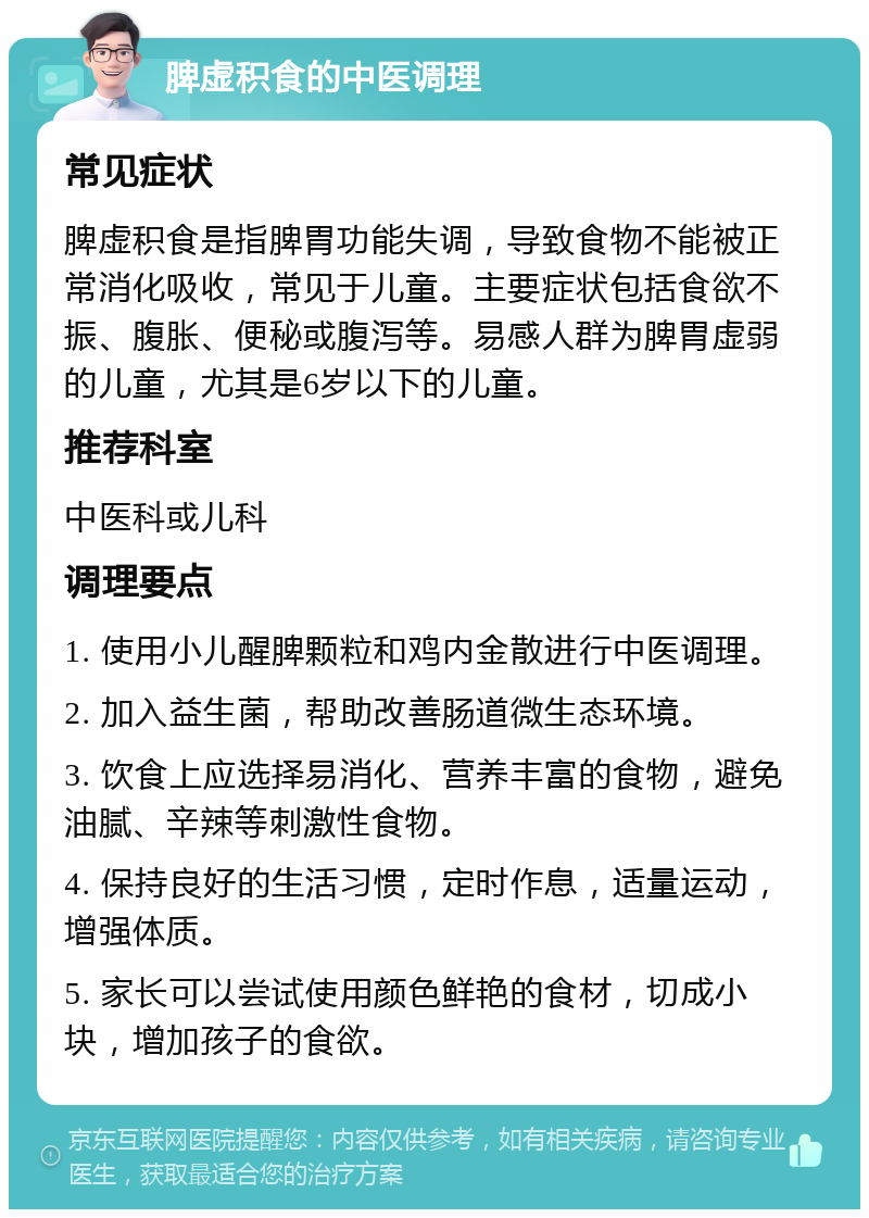 脾虚积食的中医调理 常见症状 脾虚积食是指脾胃功能失调，导致食物不能被正常消化吸收，常见于儿童。主要症状包括食欲不振、腹胀、便秘或腹泻等。易感人群为脾胃虚弱的儿童，尤其是6岁以下的儿童。 推荐科室 中医科或儿科 调理要点 1. 使用小儿醒脾颗粒和鸡内金散进行中医调理。 2. 加入益生菌，帮助改善肠道微生态环境。 3. 饮食上应选择易消化、营养丰富的食物，避免油腻、辛辣等刺激性食物。 4. 保持良好的生活习惯，定时作息，适量运动，增强体质。 5. 家长可以尝试使用颜色鲜艳的食材，切成小块，增加孩子的食欲。