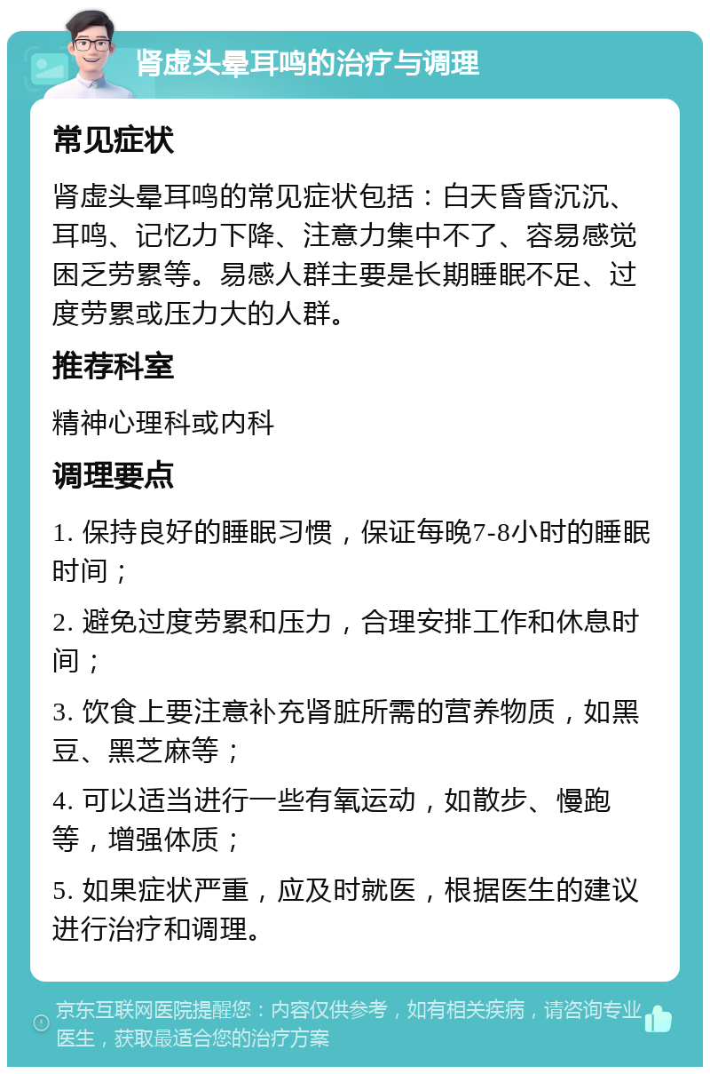 肾虚头晕耳鸣的治疗与调理 常见症状 肾虚头晕耳鸣的常见症状包括：白天昏昏沉沉、耳鸣、记忆力下降、注意力集中不了、容易感觉困乏劳累等。易感人群主要是长期睡眠不足、过度劳累或压力大的人群。 推荐科室 精神心理科或内科 调理要点 1. 保持良好的睡眠习惯，保证每晚7-8小时的睡眠时间； 2. 避免过度劳累和压力，合理安排工作和休息时间； 3. 饮食上要注意补充肾脏所需的营养物质，如黑豆、黑芝麻等； 4. 可以适当进行一些有氧运动，如散步、慢跑等，增强体质； 5. 如果症状严重，应及时就医，根据医生的建议进行治疗和调理。