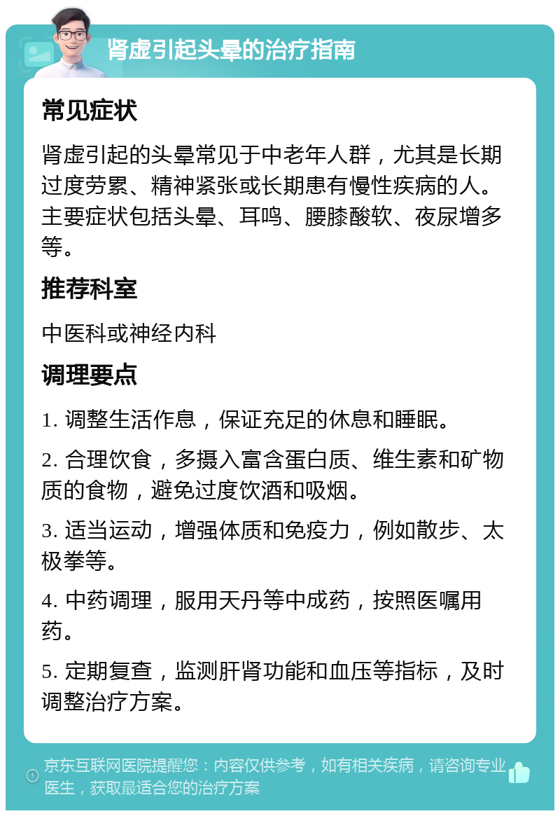 肾虚引起头晕的治疗指南 常见症状 肾虚引起的头晕常见于中老年人群，尤其是长期过度劳累、精神紧张或长期患有慢性疾病的人。主要症状包括头晕、耳鸣、腰膝酸软、夜尿增多等。 推荐科室 中医科或神经内科 调理要点 1. 调整生活作息，保证充足的休息和睡眠。 2. 合理饮食，多摄入富含蛋白质、维生素和矿物质的食物，避免过度饮酒和吸烟。 3. 适当运动，增强体质和免疫力，例如散步、太极拳等。 4. 中药调理，服用天丹等中成药，按照医嘱用药。 5. 定期复查，监测肝肾功能和血压等指标，及时调整治疗方案。