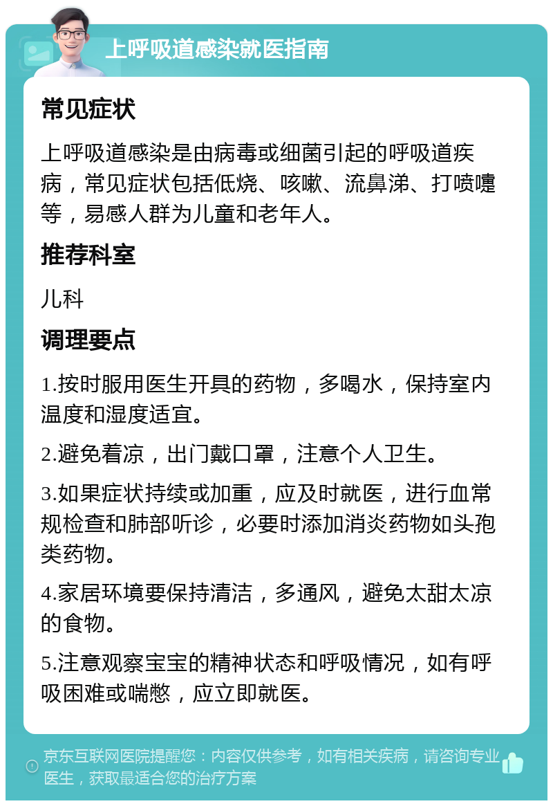 上呼吸道感染就医指南 常见症状 上呼吸道感染是由病毒或细菌引起的呼吸道疾病，常见症状包括低烧、咳嗽、流鼻涕、打喷嚏等，易感人群为儿童和老年人。 推荐科室 儿科 调理要点 1.按时服用医生开具的药物，多喝水，保持室内温度和湿度适宜。 2.避免着凉，出门戴口罩，注意个人卫生。 3.如果症状持续或加重，应及时就医，进行血常规检查和肺部听诊，必要时添加消炎药物如头孢类药物。 4.家居环境要保持清洁，多通风，避免太甜太凉的食物。 5.注意观察宝宝的精神状态和呼吸情况，如有呼吸困难或喘憋，应立即就医。