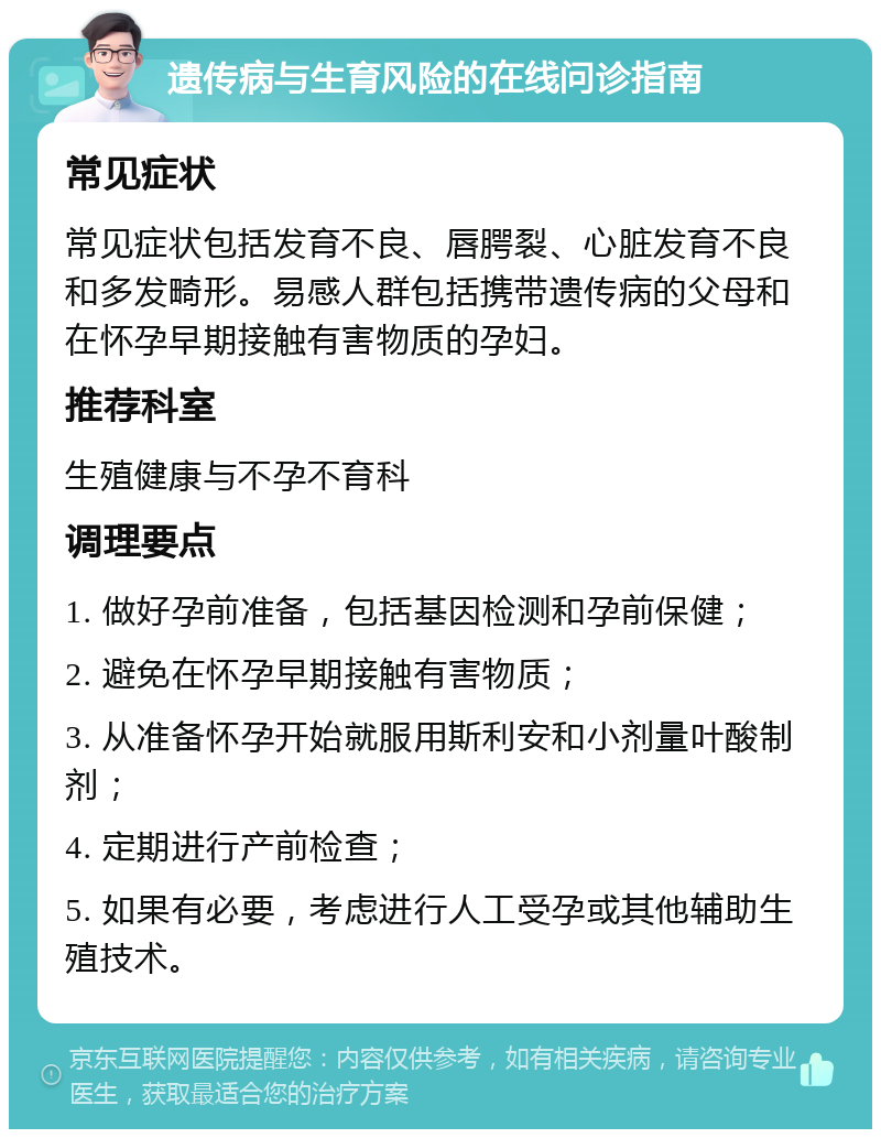 遗传病与生育风险的在线问诊指南 常见症状 常见症状包括发育不良、唇腭裂、心脏发育不良和多发畸形。易感人群包括携带遗传病的父母和在怀孕早期接触有害物质的孕妇。 推荐科室 生殖健康与不孕不育科 调理要点 1. 做好孕前准备，包括基因检测和孕前保健； 2. 避免在怀孕早期接触有害物质； 3. 从准备怀孕开始就服用斯利安和小剂量叶酸制剂； 4. 定期进行产前检查； 5. 如果有必要，考虑进行人工受孕或其他辅助生殖技术。