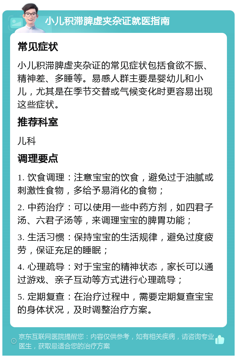 小儿积滞脾虚夹杂证就医指南 常见症状 小儿积滞脾虚夹杂证的常见症状包括食欲不振、精神差、多睡等。易感人群主要是婴幼儿和小儿，尤其是在季节交替或气候变化时更容易出现这些症状。 推荐科室 儿科 调理要点 1. 饮食调理：注意宝宝的饮食，避免过于油腻或刺激性食物，多给予易消化的食物； 2. 中药治疗：可以使用一些中药方剂，如四君子汤、六君子汤等，来调理宝宝的脾胃功能； 3. 生活习惯：保持宝宝的生活规律，避免过度疲劳，保证充足的睡眠； 4. 心理疏导：对于宝宝的精神状态，家长可以通过游戏、亲子互动等方式进行心理疏导； 5. 定期复查：在治疗过程中，需要定期复查宝宝的身体状况，及时调整治疗方案。