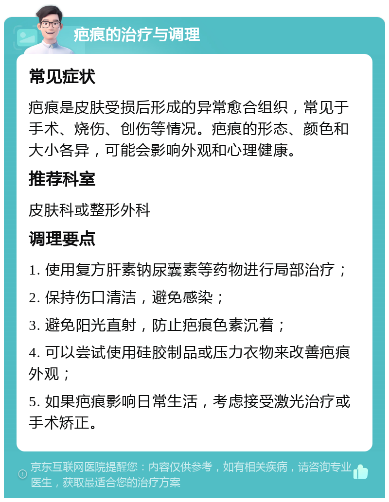 疤痕的治疗与调理 常见症状 疤痕是皮肤受损后形成的异常愈合组织，常见于手术、烧伤、创伤等情况。疤痕的形态、颜色和大小各异，可能会影响外观和心理健康。 推荐科室 皮肤科或整形外科 调理要点 1. 使用复方肝素钠尿囊素等药物进行局部治疗； 2. 保持伤口清洁，避免感染； 3. 避免阳光直射，防止疤痕色素沉着； 4. 可以尝试使用硅胶制品或压力衣物来改善疤痕外观； 5. 如果疤痕影响日常生活，考虑接受激光治疗或手术矫正。