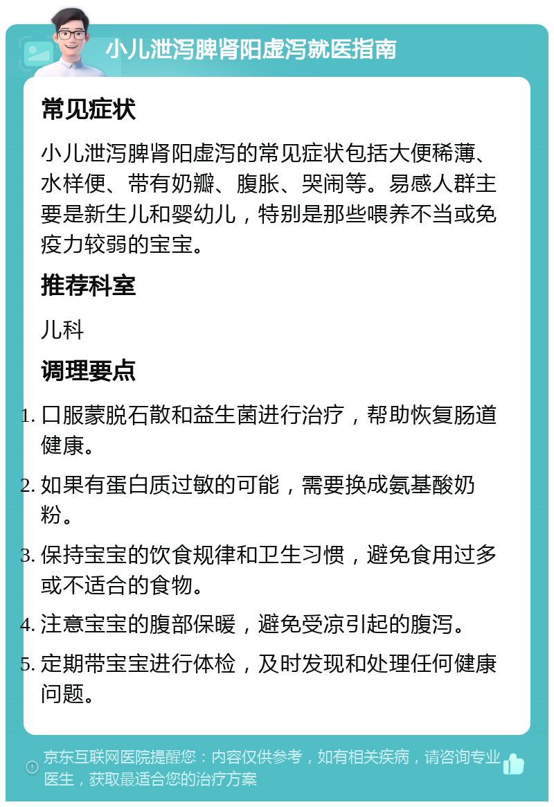 小儿泄泻脾肾阳虚泻就医指南 常见症状 小儿泄泻脾肾阳虚泻的常见症状包括大便稀薄、水样便、带有奶瓣、腹胀、哭闹等。易感人群主要是新生儿和婴幼儿，特别是那些喂养不当或免疫力较弱的宝宝。 推荐科室 儿科 调理要点 口服蒙脱石散和益生菌进行治疗，帮助恢复肠道健康。 如果有蛋白质过敏的可能，需要换成氨基酸奶粉。 保持宝宝的饮食规律和卫生习惯，避免食用过多或不适合的食物。 注意宝宝的腹部保暖，避免受凉引起的腹泻。 定期带宝宝进行体检，及时发现和处理任何健康问题。