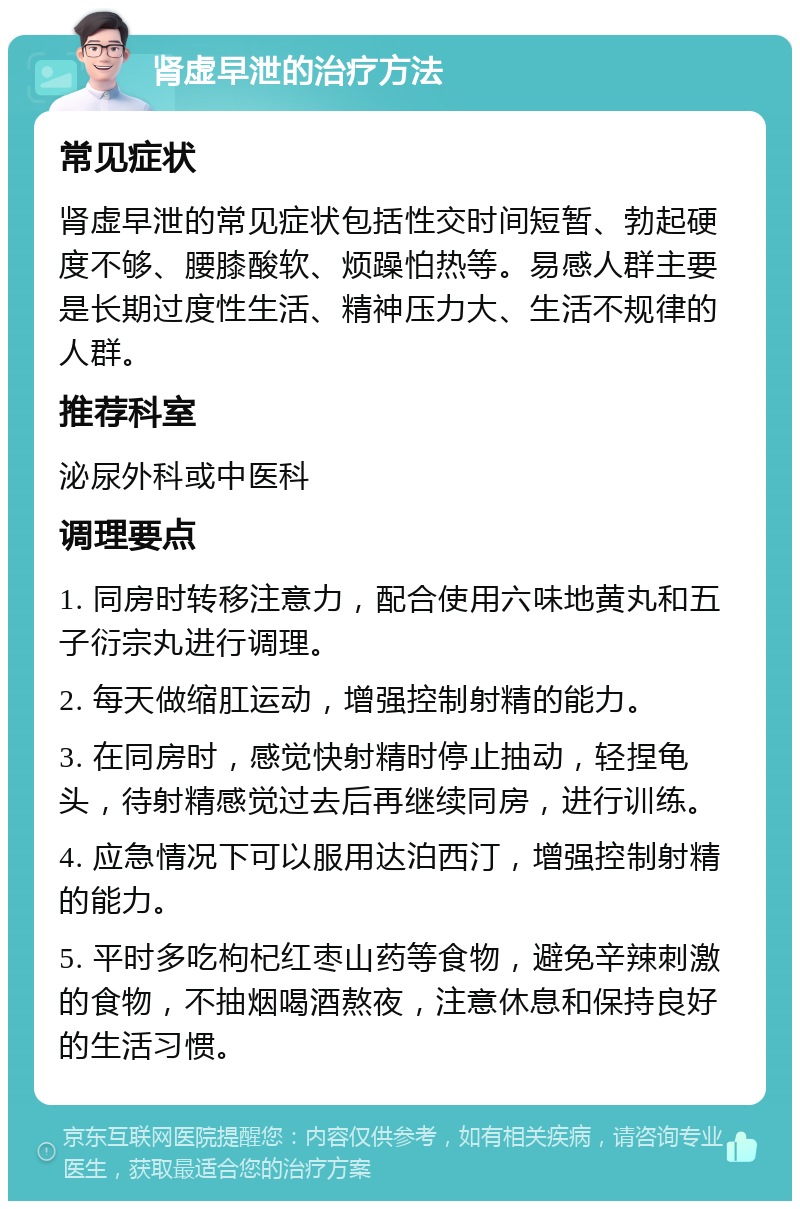 肾虚早泄的治疗方法 常见症状 肾虚早泄的常见症状包括性交时间短暂、勃起硬度不够、腰膝酸软、烦躁怕热等。易感人群主要是长期过度性生活、精神压力大、生活不规律的人群。 推荐科室 泌尿外科或中医科 调理要点 1. 同房时转移注意力，配合使用六味地黄丸和五子衍宗丸进行调理。 2. 每天做缩肛运动，增强控制射精的能力。 3. 在同房时，感觉快射精时停止抽动，轻捏龟头，待射精感觉过去后再继续同房，进行训练。 4. 应急情况下可以服用达泊西汀，增强控制射精的能力。 5. 平时多吃枸杞红枣山药等食物，避免辛辣刺激的食物，不抽烟喝酒熬夜，注意休息和保持良好的生活习惯。