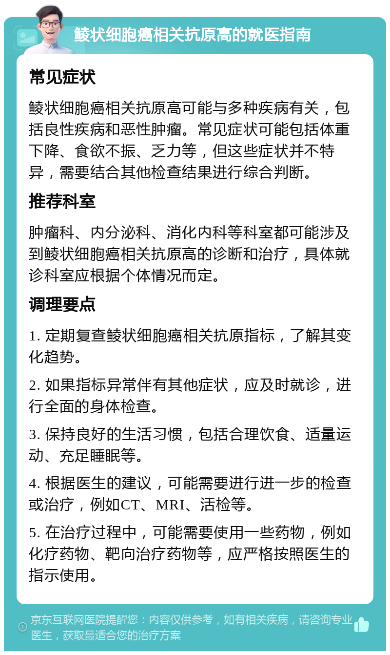 鲮状细胞癌相关抗原高的就医指南 常见症状 鲮状细胞癌相关抗原高可能与多种疾病有关，包括良性疾病和恶性肿瘤。常见症状可能包括体重下降、食欲不振、乏力等，但这些症状并不特异，需要结合其他检查结果进行综合判断。 推荐科室 肿瘤科、内分泌科、消化内科等科室都可能涉及到鲮状细胞癌相关抗原高的诊断和治疗，具体就诊科室应根据个体情况而定。 调理要点 1. 定期复查鲮状细胞癌相关抗原指标，了解其变化趋势。 2. 如果指标异常伴有其他症状，应及时就诊，进行全面的身体检查。 3. 保持良好的生活习惯，包括合理饮食、适量运动、充足睡眠等。 4. 根据医生的建议，可能需要进行进一步的检查或治疗，例如CT、MRI、活检等。 5. 在治疗过程中，可能需要使用一些药物，例如化疗药物、靶向治疗药物等，应严格按照医生的指示使用。