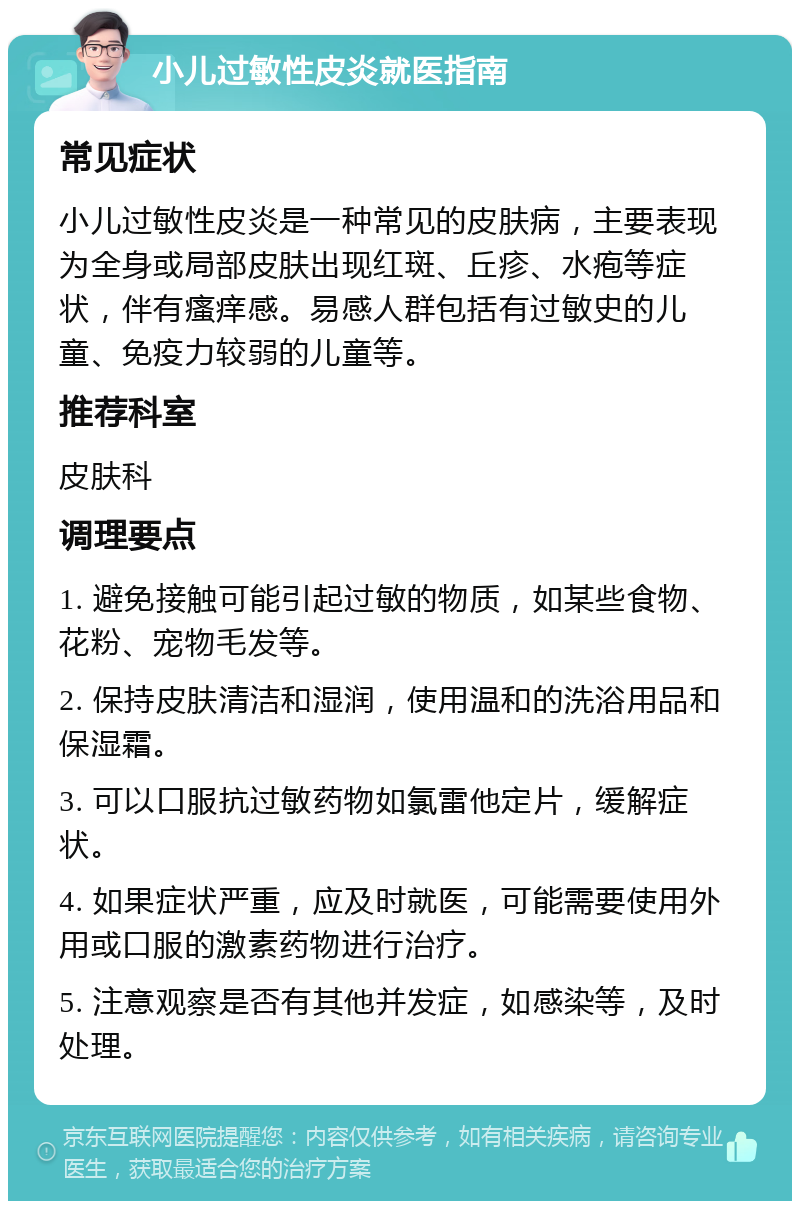 小儿过敏性皮炎就医指南 常见症状 小儿过敏性皮炎是一种常见的皮肤病，主要表现为全身或局部皮肤出现红斑、丘疹、水疱等症状，伴有瘙痒感。易感人群包括有过敏史的儿童、免疫力较弱的儿童等。 推荐科室 皮肤科 调理要点 1. 避免接触可能引起过敏的物质，如某些食物、花粉、宠物毛发等。 2. 保持皮肤清洁和湿润，使用温和的洗浴用品和保湿霜。 3. 可以口服抗过敏药物如氯雷他定片，缓解症状。 4. 如果症状严重，应及时就医，可能需要使用外用或口服的激素药物进行治疗。 5. 注意观察是否有其他并发症，如感染等，及时处理。