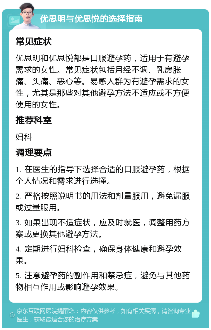 优思明与优思悦的选择指南 常见症状 优思明和优思悦都是口服避孕药，适用于有避孕需求的女性。常见症状包括月经不调、乳房胀痛、头痛、恶心等。易感人群为有避孕需求的女性，尤其是那些对其他避孕方法不适应或不方便使用的女性。 推荐科室 妇科 调理要点 1. 在医生的指导下选择合适的口服避孕药，根据个人情况和需求进行选择。 2. 严格按照说明书的用法和剂量服用，避免漏服或过量服用。 3. 如果出现不适症状，应及时就医，调整用药方案或更换其他避孕方法。 4. 定期进行妇科检查，确保身体健康和避孕效果。 5. 注意避孕药的副作用和禁忌症，避免与其他药物相互作用或影响避孕效果。