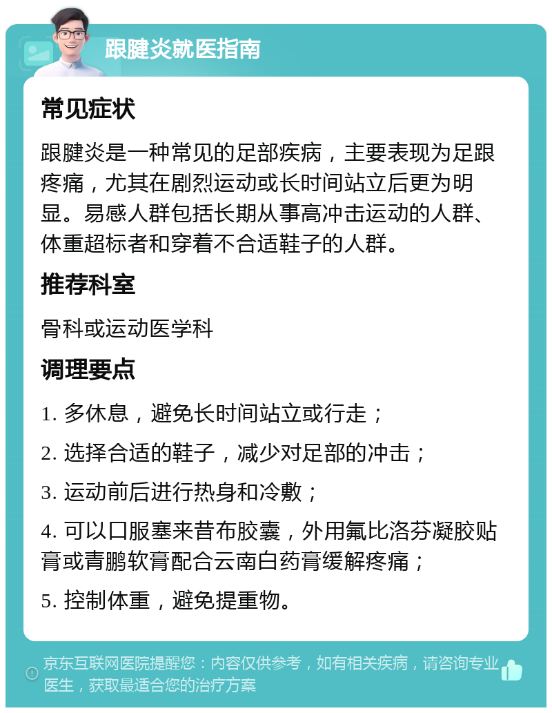 跟腱炎就医指南 常见症状 跟腱炎是一种常见的足部疾病，主要表现为足跟疼痛，尤其在剧烈运动或长时间站立后更为明显。易感人群包括长期从事高冲击运动的人群、体重超标者和穿着不合适鞋子的人群。 推荐科室 骨科或运动医学科 调理要点 1. 多休息，避免长时间站立或行走； 2. 选择合适的鞋子，减少对足部的冲击； 3. 运动前后进行热身和冷敷； 4. 可以口服塞来昔布胶囊，外用氟比洛芬凝胶贴膏或青鹏软膏配合云南白药膏缓解疼痛； 5. 控制体重，避免提重物。