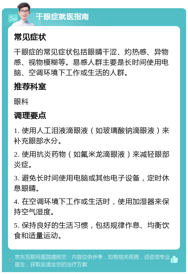 干眼症就医指南 常见症状 干眼症的常见症状包括眼睛干涩、灼热感、异物感、视物模糊等。易感人群主要是长时间使用电脑、空调环境下工作或生活的人群。 推荐科室 眼科 调理要点 1. 使用人工泪液滴眼液（如玻璃酸钠滴眼液）来补充眼部水分。 2. 使用抗炎药物（如氟米龙滴眼液）来减轻眼部炎症。 3. 避免长时间使用电脑或其他电子设备，定时休息眼睛。 4. 在空调环境下工作或生活时，使用加湿器来保持空气湿度。 5. 保持良好的生活习惯，包括规律作息、均衡饮食和适量运动。