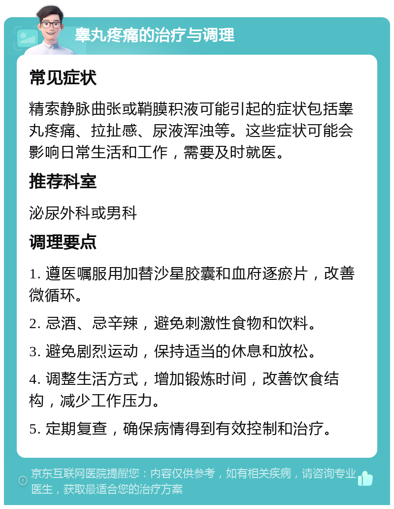 睾丸疼痛的治疗与调理 常见症状 精索静脉曲张或鞘膜积液可能引起的症状包括睾丸疼痛、拉扯感、尿液浑浊等。这些症状可能会影响日常生活和工作，需要及时就医。 推荐科室 泌尿外科或男科 调理要点 1. 遵医嘱服用加替沙星胶囊和血府逐瘀片，改善微循环。 2. 忌酒、忌辛辣，避免刺激性食物和饮料。 3. 避免剧烈运动，保持适当的休息和放松。 4. 调整生活方式，增加锻炼时间，改善饮食结构，减少工作压力。 5. 定期复查，确保病情得到有效控制和治疗。