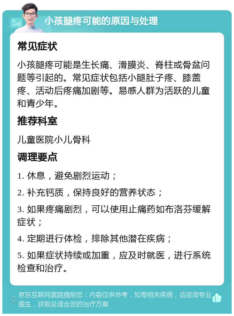 小孩腿疼可能的原因与处理 常见症状 小孩腿疼可能是生长痛、滑膜炎、脊柱或骨盆问题等引起的。常见症状包括小腿肚子疼、膝盖疼、活动后疼痛加剧等。易感人群为活跃的儿童和青少年。 推荐科室 儿童医院小儿骨科 调理要点 1. 休息，避免剧烈运动； 2. 补充钙质，保持良好的营养状态； 3. 如果疼痛剧烈，可以使用止痛药如布洛芬缓解症状； 4. 定期进行体检，排除其他潜在疾病； 5. 如果症状持续或加重，应及时就医，进行系统检查和治疗。