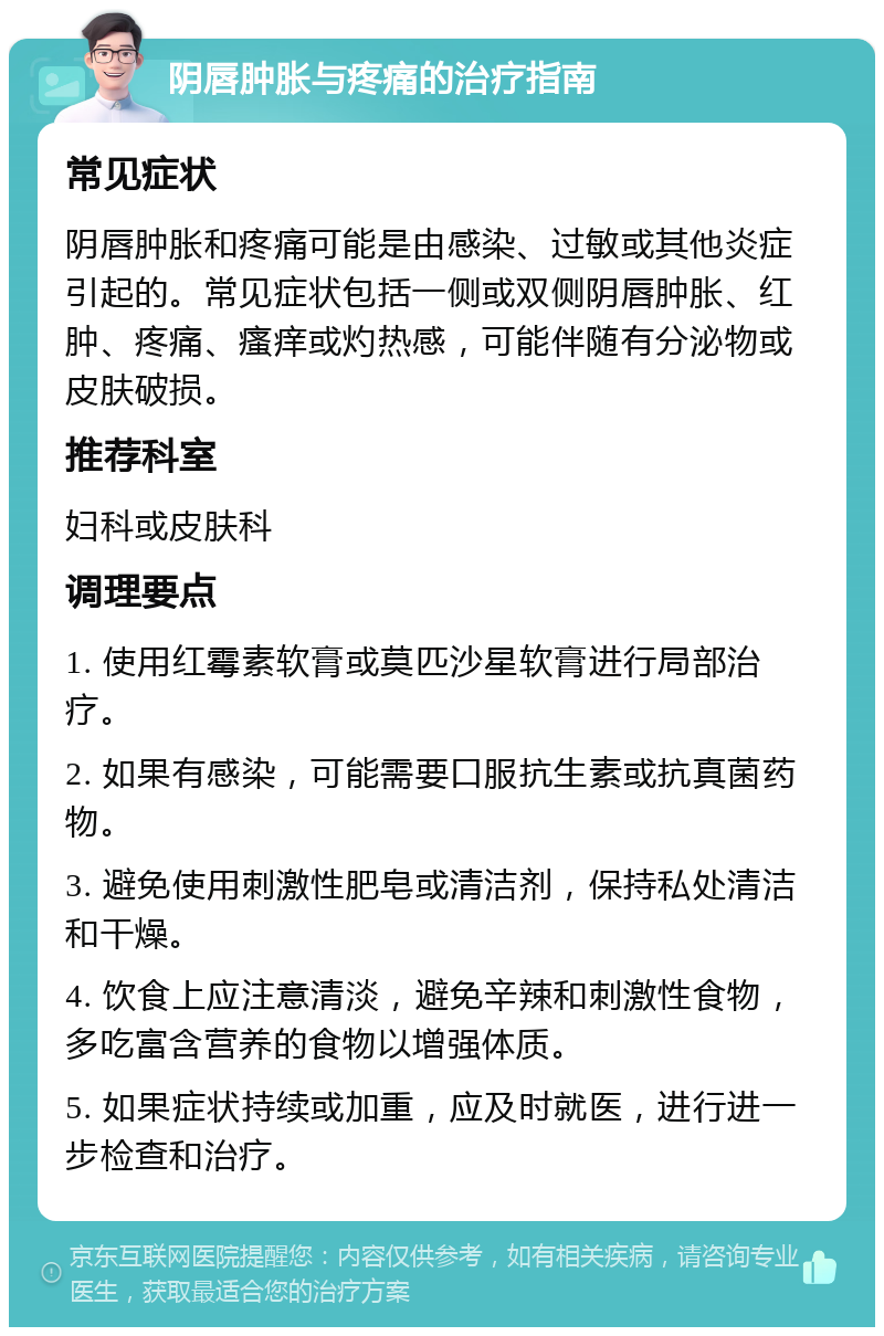 阴唇肿胀与疼痛的治疗指南 常见症状 阴唇肿胀和疼痛可能是由感染、过敏或其他炎症引起的。常见症状包括一侧或双侧阴唇肿胀、红肿、疼痛、瘙痒或灼热感，可能伴随有分泌物或皮肤破损。 推荐科室 妇科或皮肤科 调理要点 1. 使用红霉素软膏或莫匹沙星软膏进行局部治疗。 2. 如果有感染，可能需要口服抗生素或抗真菌药物。 3. 避免使用刺激性肥皂或清洁剂，保持私处清洁和干燥。 4. 饮食上应注意清淡，避免辛辣和刺激性食物，多吃富含营养的食物以增强体质。 5. 如果症状持续或加重，应及时就医，进行进一步检查和治疗。