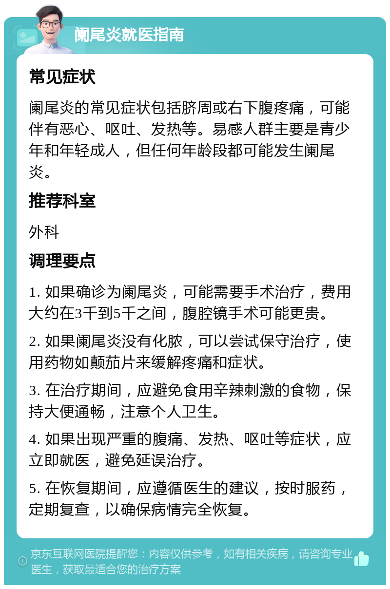 阑尾炎就医指南 常见症状 阑尾炎的常见症状包括脐周或右下腹疼痛，可能伴有恶心、呕吐、发热等。易感人群主要是青少年和年轻成人，但任何年龄段都可能发生阑尾炎。 推荐科室 外科 调理要点 1. 如果确诊为阑尾炎，可能需要手术治疗，费用大约在3千到5千之间，腹腔镜手术可能更贵。 2. 如果阑尾炎没有化脓，可以尝试保守治疗，使用药物如颠茄片来缓解疼痛和症状。 3. 在治疗期间，应避免食用辛辣刺激的食物，保持大便通畅，注意个人卫生。 4. 如果出现严重的腹痛、发热、呕吐等症状，应立即就医，避免延误治疗。 5. 在恢复期间，应遵循医生的建议，按时服药，定期复查，以确保病情完全恢复。